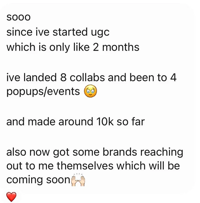 sooo since ive started ugc which is only like 2 months ive landed 8 collabs and been to 4 popups/events 🥹 and made around 10k so far also now got some brands reaching out to me themselves which will be coming soon 🙌